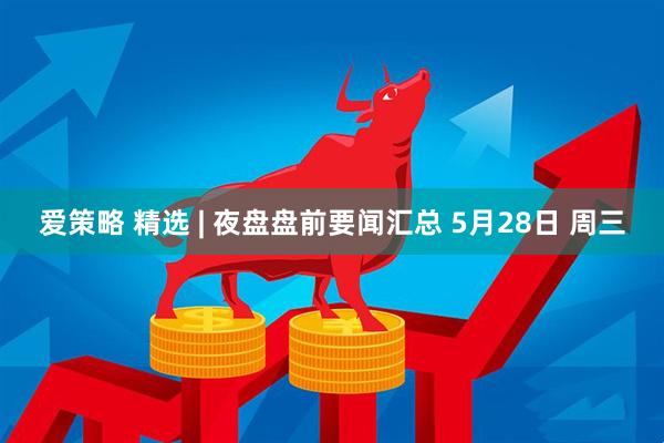 爱策略 精选 | 夜盘盘前要闻汇总 5月28日 周三