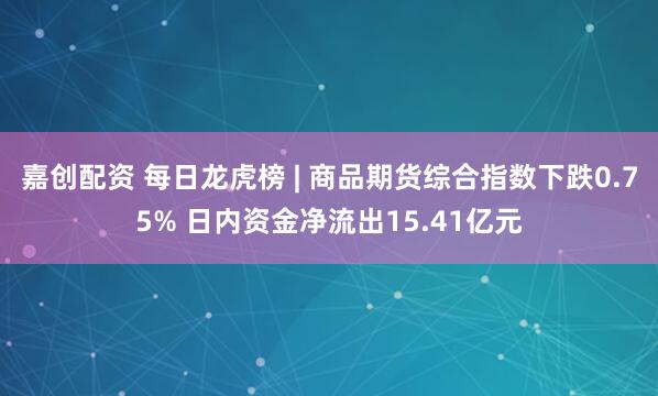 嘉创配资 每日龙虎榜 | 商品期货综合指数下跌0.75% 日内资金净流出15.41亿元