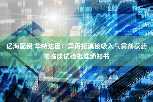 亿海配资 华特达因：异丙托溴铵吸入气雾剂获药物临床试验批准通知书