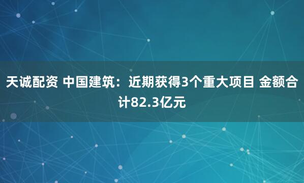 天诚配资 中国建筑：近期获得3个重大项目 金额合计82.3亿元