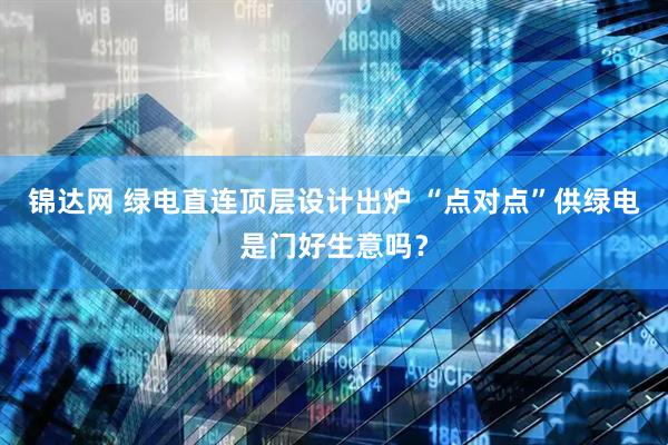 锦达网 绿电直连顶层设计出炉 “点对点”供绿电是门好生意吗？