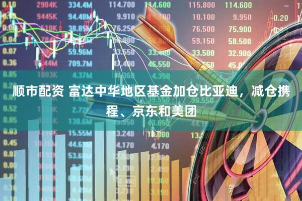 顺市配资 富达中华地区基金加仓比亚迪，减仓携程、京东和美团