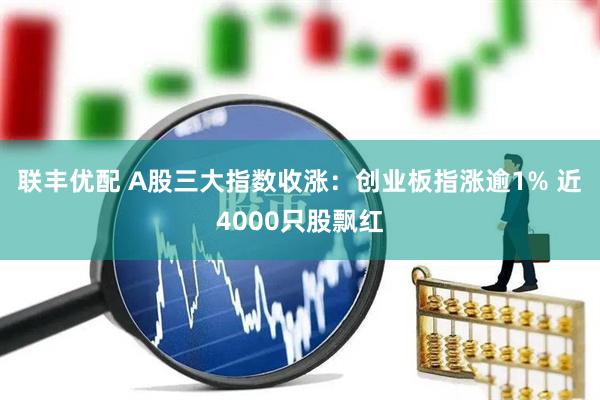 联丰优配 A股三大指数收涨：创业板指涨逾1% 近4000只股飘红