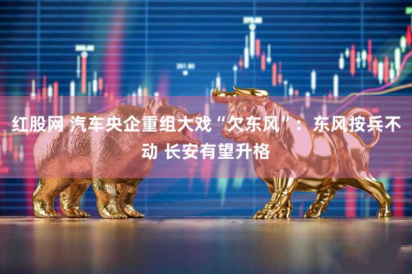 红股网 汽车央企重组大戏“欠东风”：东风按兵不动 长安有望升格