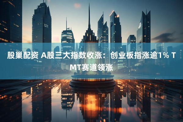 股巢配资 A股三大指数收涨：创业板指涨逾1% TMT赛道领涨
