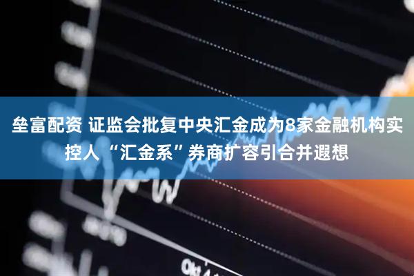 垒富配资 证监会批复中央汇金成为8家金融机构实控人 “汇金系”券商扩容引合并遐想