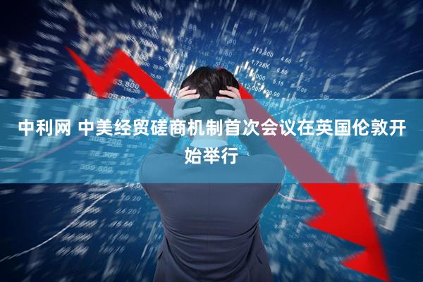 中利网 中美经贸磋商机制首次会议在英国伦敦开始举行