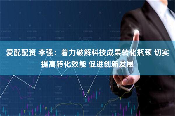 爱配配资 李强：着力破解科技成果转化瓶颈 切实提高转化效能 促进创新发展