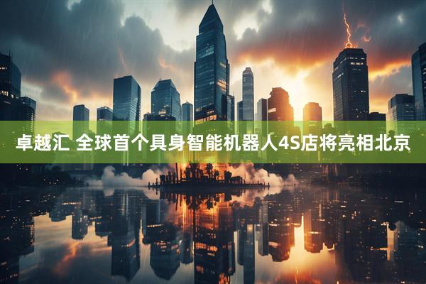 卓越汇 全球首个具身智能机器人4S店将亮相北京