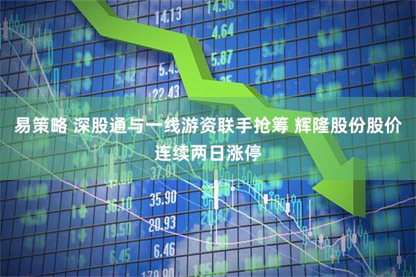 易策略 深股通与一线游资联手抢筹 辉隆股份股价连续两日涨停