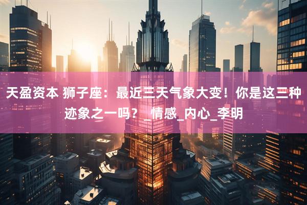 天盈资本 狮子座：最近三天气象大变！你是这三种迹象之一吗？_情感_内心_李明