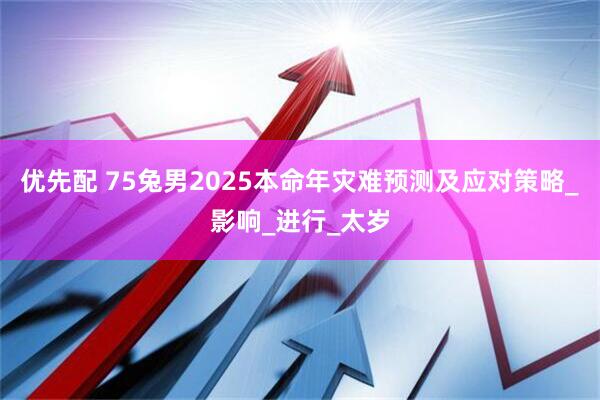优先配 75兔男2025本命年灾难预测及应对策略_影响_进行_太岁
