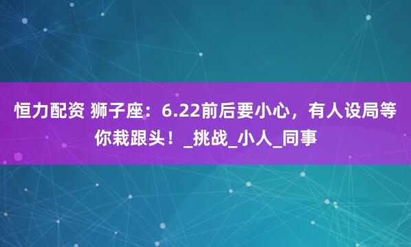 恒力配资 狮子座：6.22前后要小心，有人设局等你栽跟头！_挑战_小人_同事