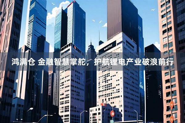 鸿满仓 金融智慧掌舵，护航锂电产业破浪前行