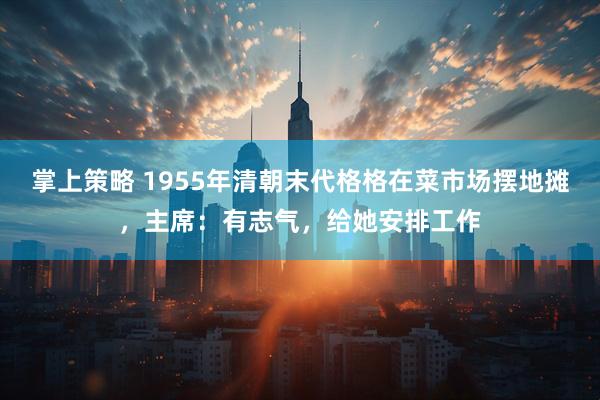 掌上策略 1955年清朝末代格格在菜市场摆地摊，主席：有志气，给她安排工作