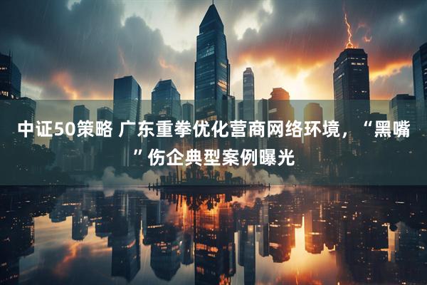 中证50策略 广东重拳优化营商网络环境，“黑嘴”伤企典型案例曝光