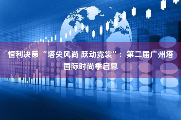 恒利决策 “塔尖风尚 跃动霓裳”：第二届广州塔国际时尚季启幕