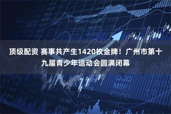 顶级配资 赛事共产生1420枚金牌！广州市第十九届青少年运动会圆满闭幕
