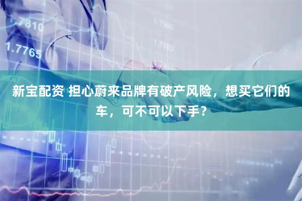 新宝配资 担心蔚来品牌有破产风险，想买它们的车，可不可以下手？