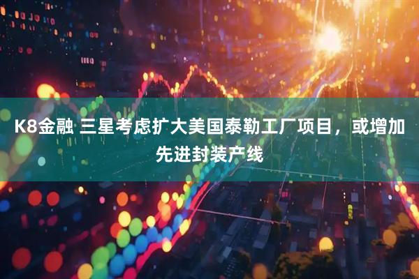 K8金融 三星考虑扩大美国泰勒工厂项目，或增加先进封装产线