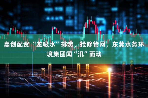 嘉创配资 “龙吸水”排涝、抢修管网，东莞水务环境集团闻“汛”而动