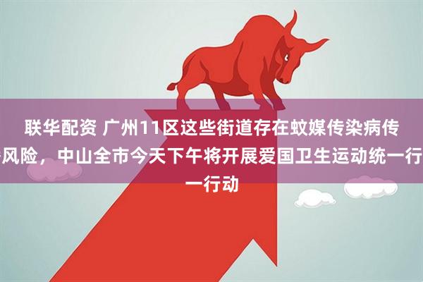 联华配资 广州11区这些街道存在蚊媒传染病传播风险，中山全市今天下午将开展爱国卫生运动统一行动