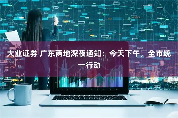大业证券 广东两地深夜通知：今天下午，全市统一行动