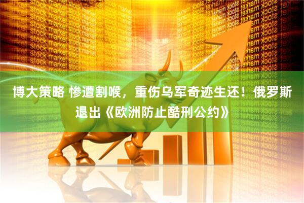 博大策略 惨遭割喉，重伤乌军奇迹生还！俄罗斯退出《欧洲防止酷刑公约》