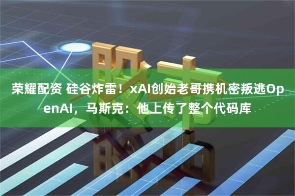荣耀配资 硅谷炸雷！xAI创始老哥携机密叛逃OpenAI，马斯克：他上传了整个代码库