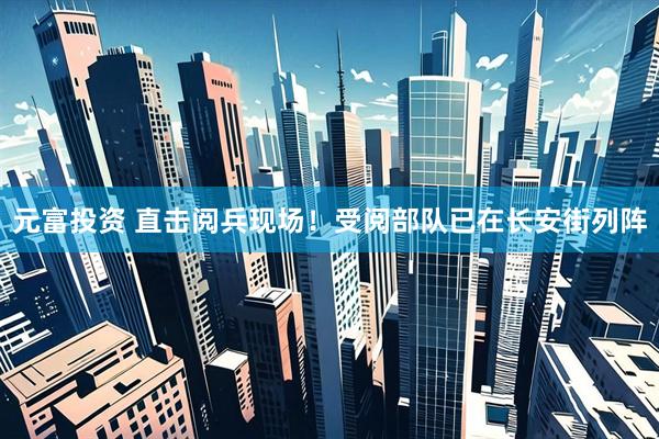 元富投资 直击阅兵现场！受阅部队已在长安街列阵