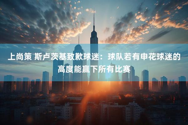 上尚策 斯卢茨基致歉球迷：球队若有申花球迷的高度能赢下所有比赛