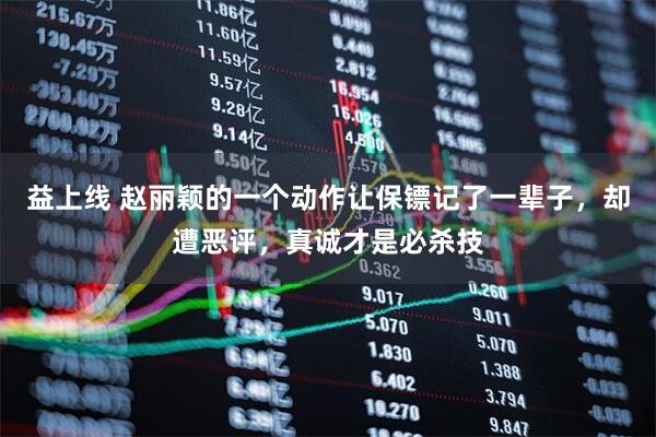 益上线 赵丽颖的一个动作让保镖记了一辈子，却遭恶评，真诚才是必杀技