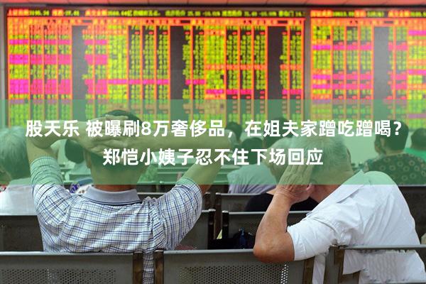 股天乐 被曝刷8万奢侈品，在姐夫家蹭吃蹭喝？郑恺小姨子忍不住下场回应