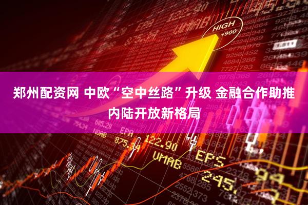郑州配资网 中欧“空中丝路”升级 金融合作助推内陆开放新格局