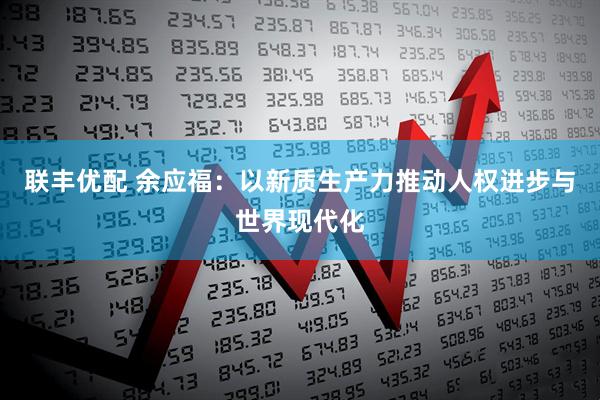 联丰优配 余应福：以新质生产力推动人权进步与世界现代化