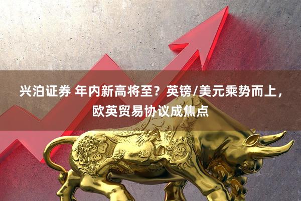 兴泊证券 年内新高将至？英镑/美元乘势而上，欧英贸易协议成焦点