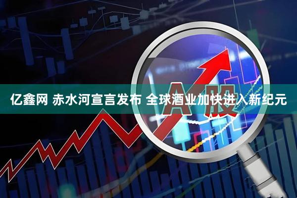 亿鑫网 赤水河宣言发布 全球酒业加快进入新纪元