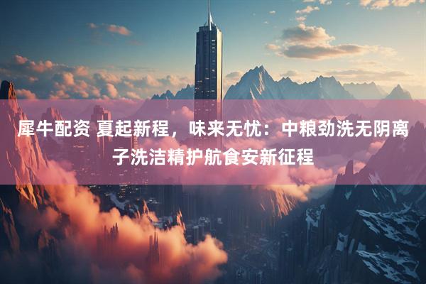 犀牛配资 夏起新程，味来无忧：中粮劲洗无阴离子洗洁精护航食安新征程