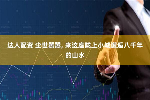 达人配资 尘世嚣嚣, 来这座陇上小城邂逅八千年的山水