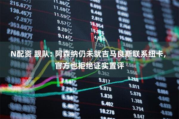 N配资 跟队: 阿森纳仍未就吉马良斯联系纽卡, 官方也拒绝证实置评